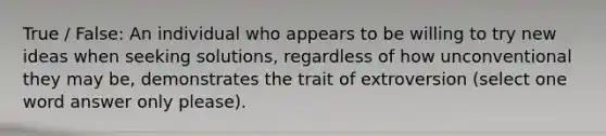 True / False: An individual who appears to be willing to try new ideas when seeking solutions, regardless of how unconventional they may be, demonstrates the trait of extroversion (select one word answer only please).