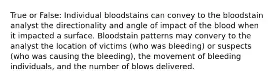 True or False: Individual bloodstains can convey to the bloodstain analyst the directionality and angle of impact of the blood when it impacted a surface. Bloodstain patterns may convery to the analyst the location of victims (who was bleeding) or suspects (who was causing the bleeding), the movement of bleeding individuals, and the number of blows delivered.