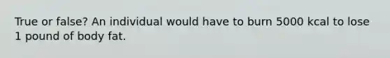 True or false? An individual would have to burn 5000 kcal to lose 1 pound of body fat.