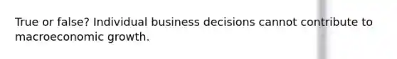 True or false? Individual business decisions cannot contribute to macroeconomic growth.