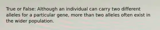 True or False: Although an individual can carry two different alleles for a particular gene, more than two alleles often exist in the wider population.