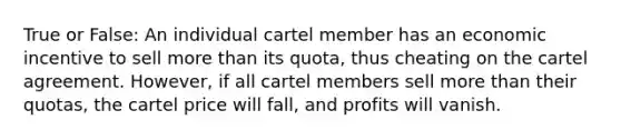 True or False: An individual cartel member has an economic incentive to sell more than its quota, thus cheating on the cartel agreement. However, if all cartel members sell more than their quotas, the cartel price will fall, and profits will vanish.