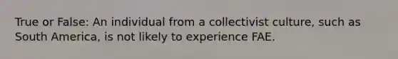 True or False: An individual from a collectivist culture, such as South America, is not likely to experience FAE.