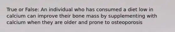 True or False: An individual who has consumed a diet low in calcium can improve their bone mass by supplementing with calcium when they are older and prone to osteoporosis