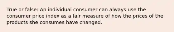 True or false: An individual consumer can always use the consumer price index as a fair measure of how the prices of the products she consumes have changed.