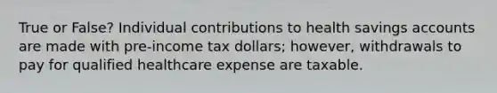 True or False? Individual contributions to health savings accounts are made with pre-income tax dollars; however, withdrawals to pay for qualified healthcare expense are taxable.