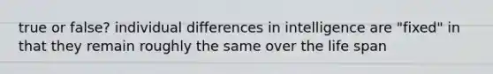 true or false? individual differences in intelligence are "fixed" in that they remain roughly the same over the life span