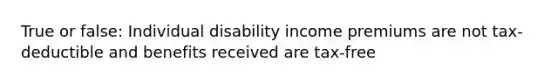 True or false: Individual disability income premiums are not tax-deductible and benefits received are tax-free