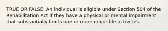 TRUE OR FALSE: An individual is eligible under Section 504 of the Rehabilitation Act if they have a physical or mental impairment that substantially limits one or more major life activities.