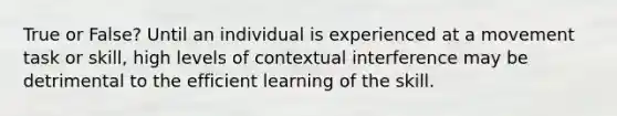 True or False? Until an individual is experienced at a movement task or skill, high levels of contextual interference may be detrimental to the efficient learning of the skill.