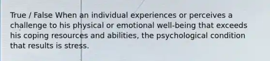 True / False When an individual experiences or perceives a challenge to his physical or emotional well-being that exceeds his coping resources and abilities, the psychological condition that results is stress.