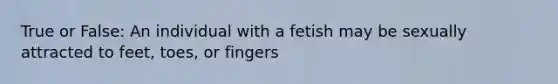 True or False: An individual with a fetish may be sexually attracted to feet, toes, or fingers