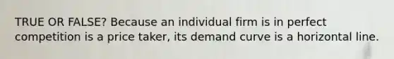 TRUE OR FALSE? Because an individual firm is in perfect competition is a price taker, its demand curve is a horizontal line.