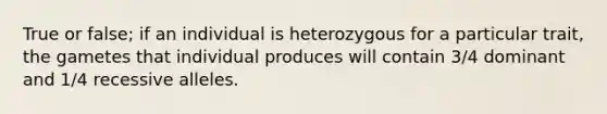 True or false; if an individual is heterozygous for a particular trait, the gametes that individual produces will contain 3/4 dominant and 1/4 recessive alleles.