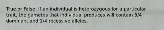 True or False: If an individual is heterozygous for a particular trait, the gametes that individual produces will contain 3/4 dominant and 1/4 recessive alleles.