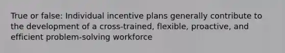 True or false: Individual incentive plans generally contribute to the development of a cross-trained, flexible, proactive, and efficient problem-solving workforce