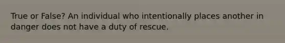 True or False? An individual who intentionally places another in danger does not have a duty of rescue.