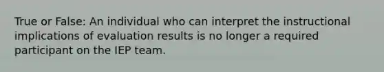 True or False: An individual who can interpret the instructional implications of evaluation results is no longer a required participant on the IEP team.