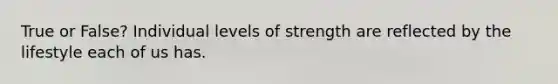 True or False? Individual levels of strength are reflected by the lifestyle each of us has.