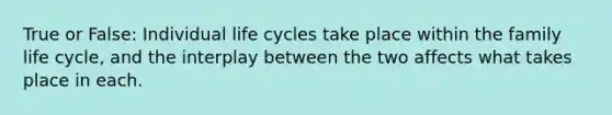 True or False: Individual life cycles take place within the family life cycle, and the interplay between the two affects what takes place in each.