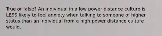 True or false? An individual in a low power distance culture is LESS likely to feel anxiety when talking to someone of higher status than an individual from a high power distance culture would.