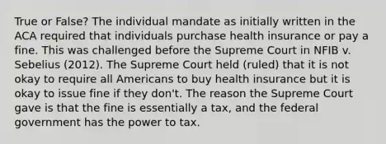 True or False? The individual mandate as initially written in the ACA required that individuals purchase health insurance or pay a fine. This was challenged before the Supreme Court in NFIB v. Sebelius (2012). The Supreme Court held (ruled) that it is not okay to require all Americans to buy health insurance but it is okay to issue fine if they don't. The reason the Supreme Court gave is that the fine is essentially a tax, and the federal government has the power to tax.