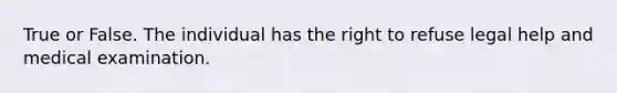 True or False. The individual has the right to refuse legal help and medical examination.