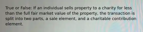 True or False: If an individual sells property to a charity for less than the full fair market value of the property, the transaction is split into two parts, a sale element, and a charitable contribution element.