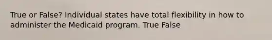 True or False? Individual states have total flexibility in how to administer the Medicaid program. True False