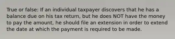 True or false: If an individual taxpayer discovers that he has a balance due on his tax return, but he does NOT have the money to pay the amount, he should file an extension in order to extend the date at which the payment is required to be made.