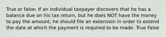 True or false: If an individual taxpayer discovers that he has a balance due on his tax return, but he does NOT have the money to pay the amount, he should file an extension in order to extend the date at which the payment is required to be made. True False