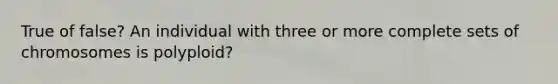 True of false? An individual with three or more complete sets of chromosomes is polyploid?