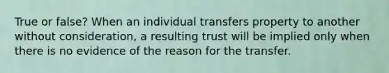 True or false? When an individual transfers property to another without consideration, a resulting trust will be implied only when there is no evidence of the reason for the transfer.