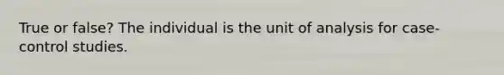 True or false? The individual is the unit of analysis for case-control studies.