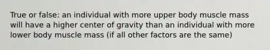 True or false: an individual with more upper body muscle mass will have a higher center of gravity than an individual with more lower body muscle mass (if all other factors are the same)