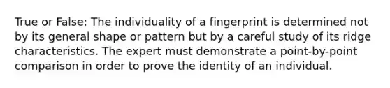 True or False: The individuality of a fingerprint is determined not by its general shape or pattern but by a careful study of its ridge characteristics. The expert must demonstrate a point-by-point comparison in order to prove the identity of an individual.