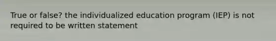 True or false? the individualized education program (IEP) is not required to be written statement