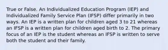 True or False. An Individualized Education Program (IEP) and Individualized Family Service Plan (IFSP) differ primarily in two ways. An IEP is a written plan for children aged 3 to 21 whereas an IFSP is a written plan for children aged birth to 2. The primary focus of an IEP is the student whereas an IFSP is written to serve both the student and their family.