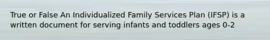 True or False An Individualized Family Services Plan (IFSP) is a written document for serving infants and toddlers ages 0-2