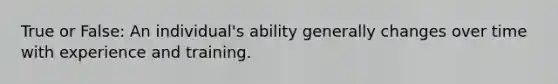 True or False: An individual's ability generally changes over time with experience and training.