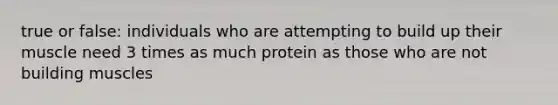 true or false: individuals who are attempting to build up their muscle need 3 times as much protein as those who are not building muscles