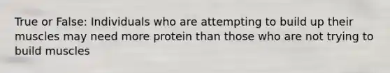 True or False: Individuals who are attempting to build up their muscles may need more protein than those who are not trying to build muscles