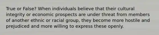 True or False? When individuals believe that their cultural integrity or economic prospects are under threat from members of another ethnic or racial group, they become more hostile and prejudiced and more willing to express these openly.