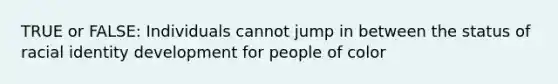 TRUE or FALSE: Individuals cannot jump in between the status of racial identity development for people of color