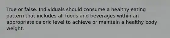 True or false. Individuals should consume a healthy eating pattern that includes all foods and beverages within an appropriate caloric level to achieve or maintain a healthy body weight.