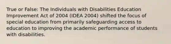 True or False: The Individuals with Disabilities Education Improvement Act of 2004 (IDEA 2004) shifted the focus of special education from primarily safeguarding access to education to improving the academic performance of students with disabilities.