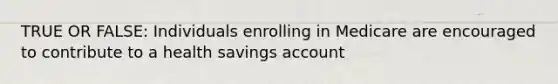 TRUE OR FALSE: Individuals enrolling in Medicare are encouraged to contribute to a health savings account