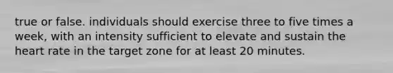 true or false. individuals should exercise three to five times a week, with an intensity sufficient to elevate and sustain the heart rate in the target zone for at least 20 minutes.