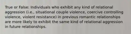 True or False: Individuals who exhibit any kind of relational aggression (i.e., situational couple violence, coercive controlling violence, violent resistance) in previous romantic relationships are more likely to exhibit the same kind of relational aggression in future relationships.