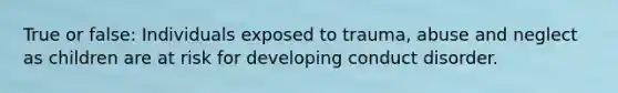 True or false: Individuals exposed to trauma, abuse and neglect as children are at risk for developing conduct disorder.